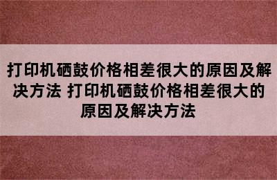 打印机硒鼓价格相差很大的原因及解决方法 打印机硒鼓价格相差很大的原因及解决方法